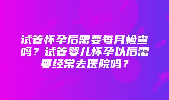 试管怀孕后需要每月检查吗？试管婴儿怀孕以后需要经常去医院吗？