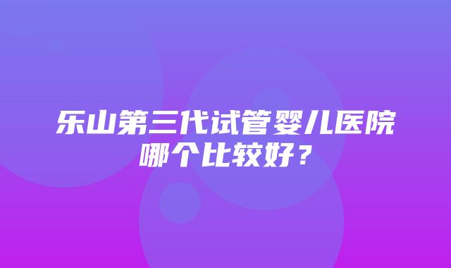 乐山第三代试管婴儿医院哪个比较好？