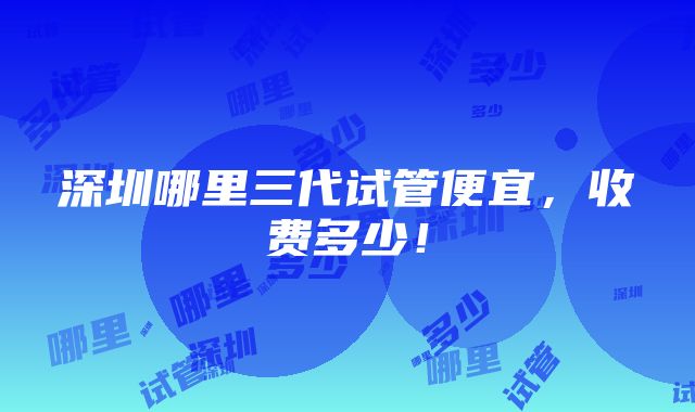 深圳哪里三代试管便宜，收费多少！