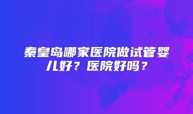 秦皇岛哪家医院做试管婴儿好？医院好吗？