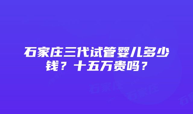 石家庄三代试管婴儿多少钱？十五万贵吗？