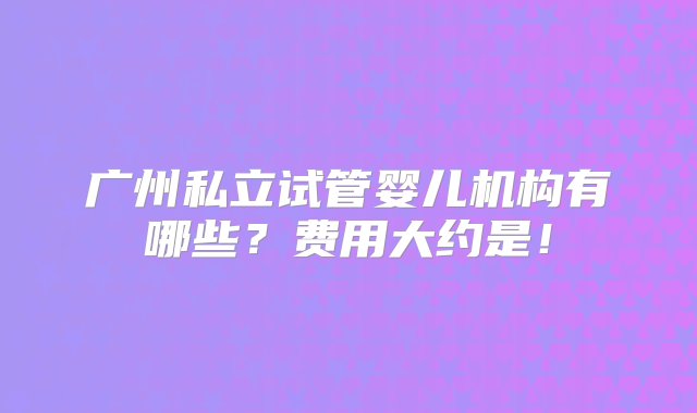 广州私立试管婴儿机构有哪些？费用大约是！