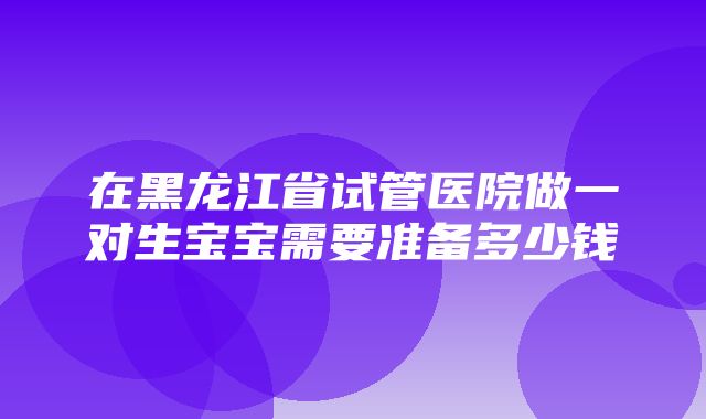 在黑龙江省试管医院做一对生宝宝需要准备多少钱