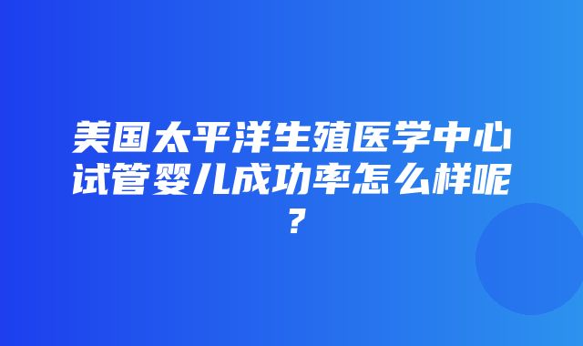 美国太平洋生殖医学中心试管婴儿成功率怎么样呢？