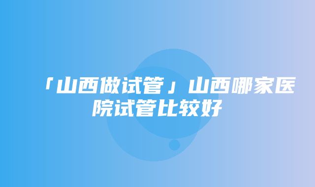 「山西做试管」山西哪家医院试管比较好