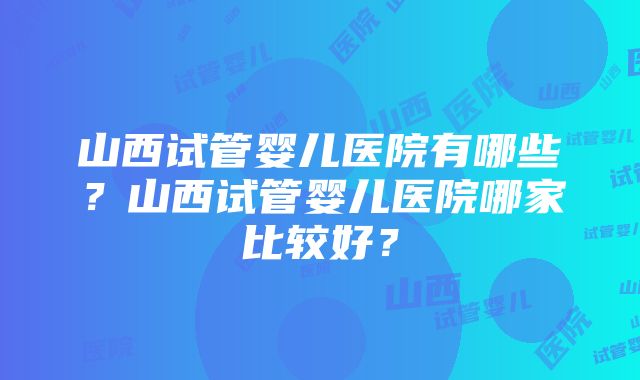 山西试管婴儿医院有哪些？山西试管婴儿医院哪家比较好？