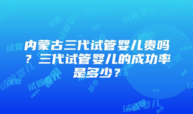 内蒙古三代试管婴儿贵吗？三代试管婴儿的成功率是多少？