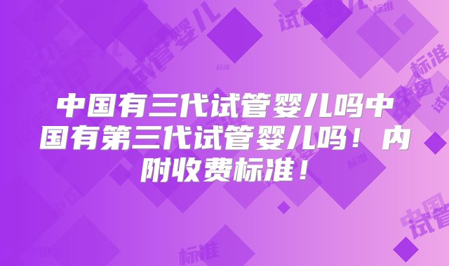 中国有三代试管婴儿吗中国有第三代试管婴儿吗！内附收费标准！