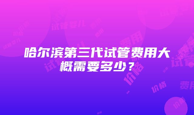 哈尔滨第三代试管费用大概需要多少？