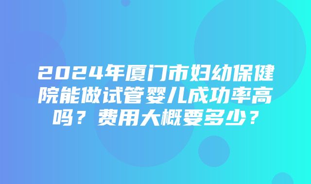 2024年厦门市妇幼保健院能做试管婴儿成功率高吗？费用大概要多少？