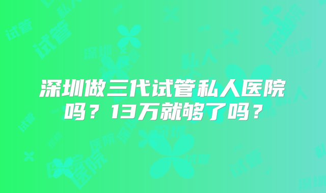 深圳做三代试管私人医院吗？13万就够了吗？