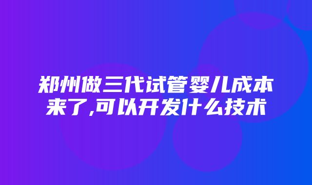 郑州做三代试管婴儿成本来了,可以开发什么技术