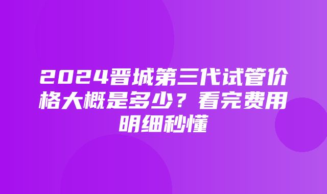 2024晋城第三代试管价格大概是多少？看完费用明细秒懂