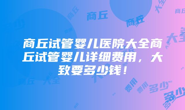 商丘试管婴儿医院大全商丘试管婴儿详细费用，大致要多少钱！