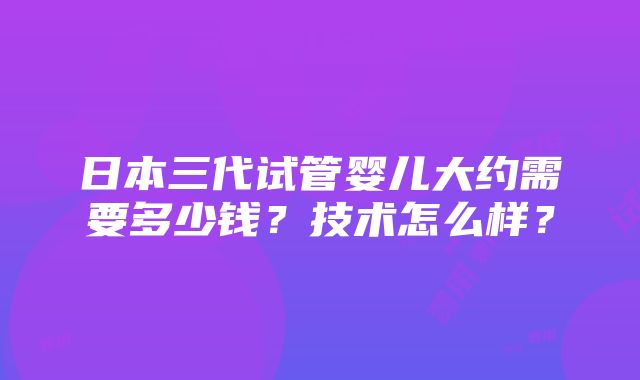 日本三代试管婴儿大约需要多少钱？技术怎么样？