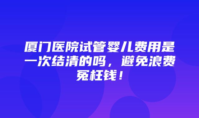 厦门医院试管婴儿费用是一次结清的吗，避免浪费冤枉钱！