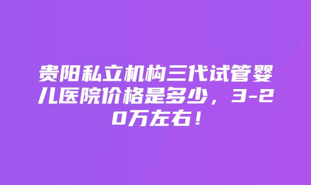 贵阳私立机构三代试管婴儿医院价格是多少，3-20万左右！