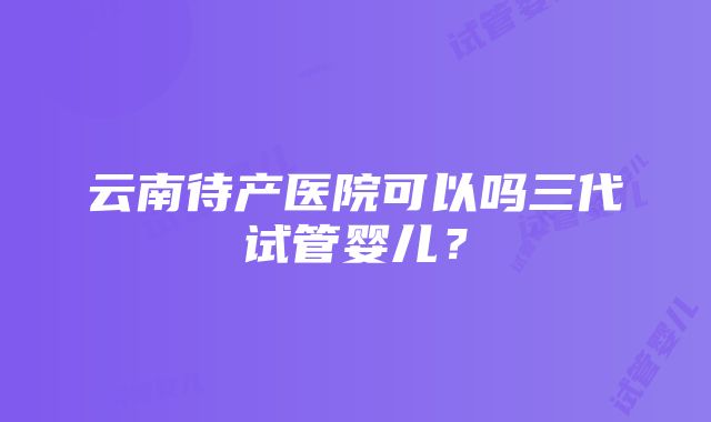 云南待产医院可以吗三代试管婴儿？