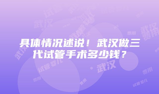 具体情况述说！武汉做三代试管手术多少钱？