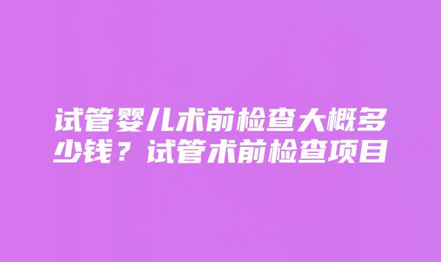 试管婴儿术前检查大概多少钱？试管术前检查项目