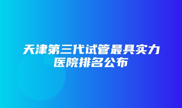 天津第三代试管最具实力医院排名公布