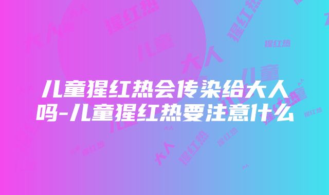 儿童猩红热会传染给大人吗-儿童猩红热要注意什么