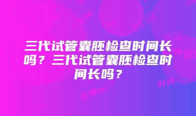 三代试管囊胚检查时间长吗？三代试管囊胚检查时间长吗？