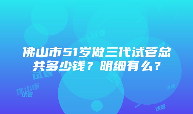 佛山市51岁做三代试管总共多少钱？明细有么？