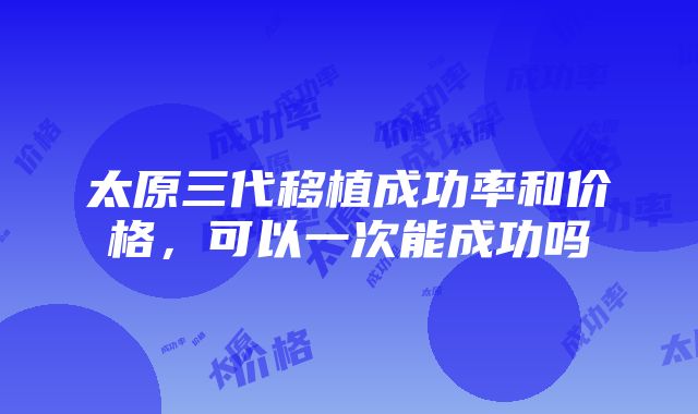 太原三代移植成功率和价格，可以一次能成功吗