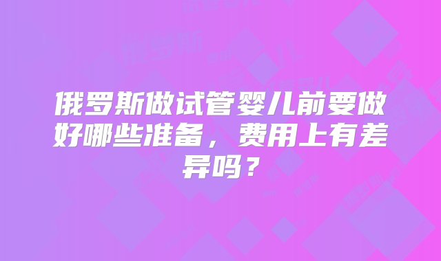 俄罗斯做试管婴儿前要做好哪些准备，费用上有差异吗？