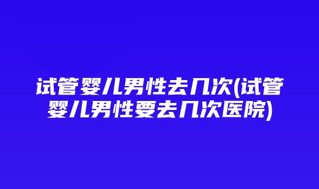 试管婴儿男性去几次(试管婴儿男性要去几次医院)