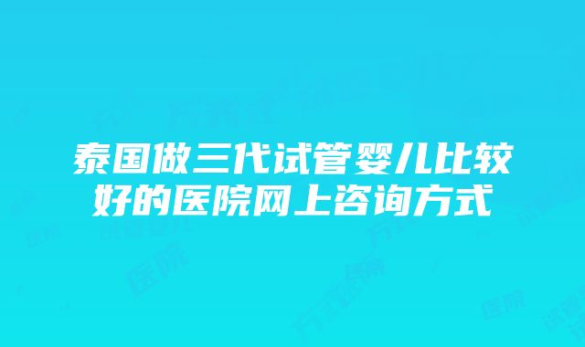 泰国做三代试管婴儿比较好的医院网上咨询方式