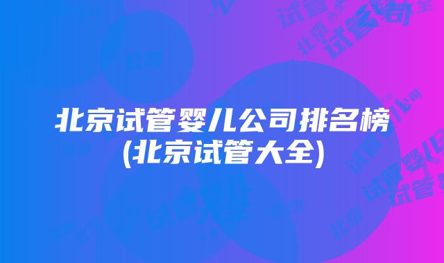 北京试管婴儿公司排名榜(北京试管大全)