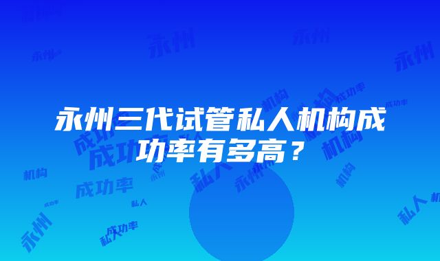 永州三代试管私人机构成功率有多高？