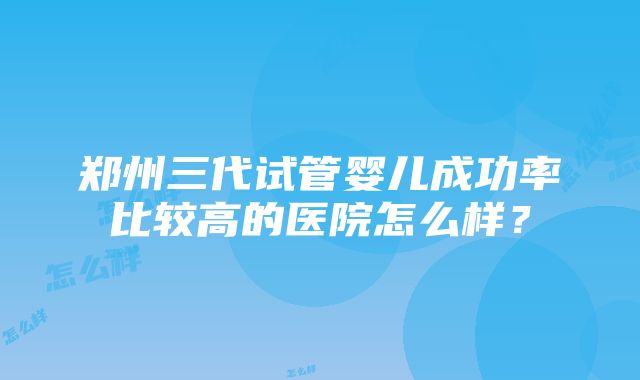 郑州三代试管婴儿成功率比较高的医院怎么样？