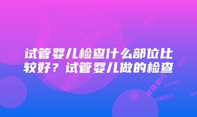 试管婴儿检查什么部位比较好？试管婴儿做的检查