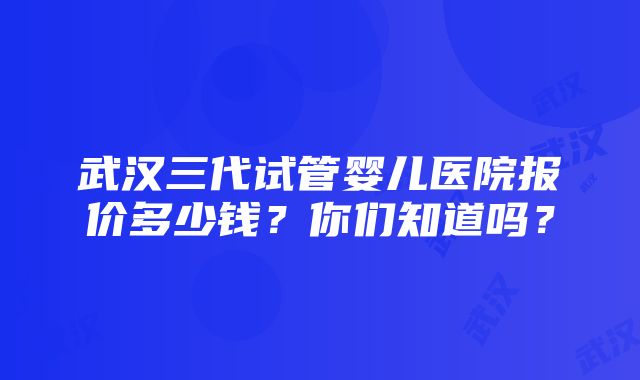 武汉三代试管婴儿医院报价多少钱？你们知道吗？