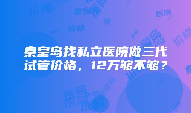 秦皇岛找私立医院做三代试管价格，12万够不够？