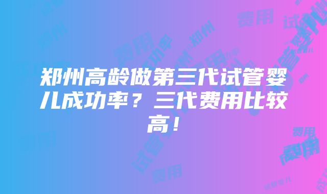 郑州高龄做第三代试管婴儿成功率？三代费用比较高！