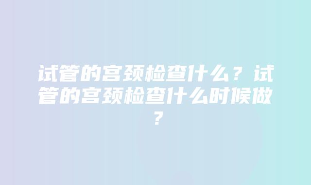 试管的宫颈检查什么？试管的宫颈检查什么时候做？