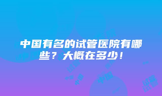 中国有名的试管医院有哪些？大概在多少！