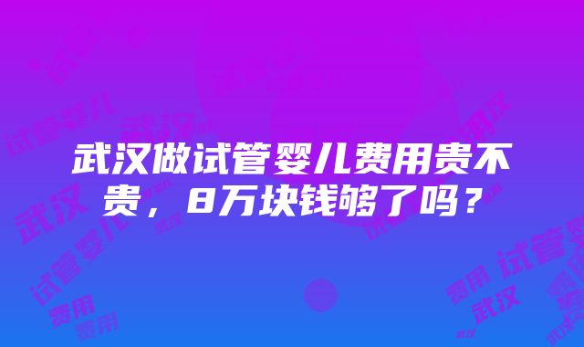 武汉做试管婴儿费用贵不贵，8万块钱够了吗？