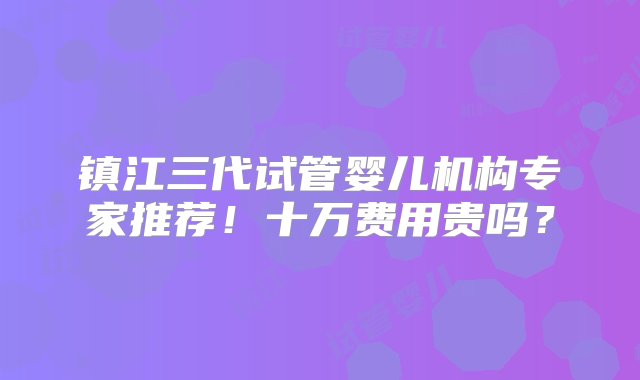 镇江三代试管婴儿机构专家推荐！十万费用贵吗？