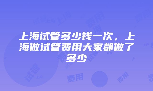 上海试管多少钱一次，上海做试管费用大家都做了多少