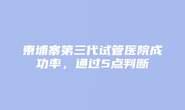 柬埔寨第三代试管医院成功率，通过5点判断