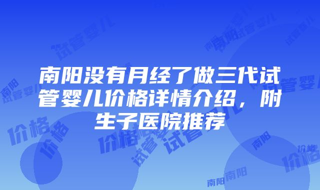 南阳没有月经了做三代试管婴儿价格详情介绍，附生子医院推荐