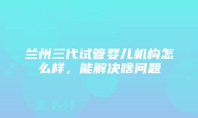 兰州三代试管婴儿机构怎么样，能解决啥问题