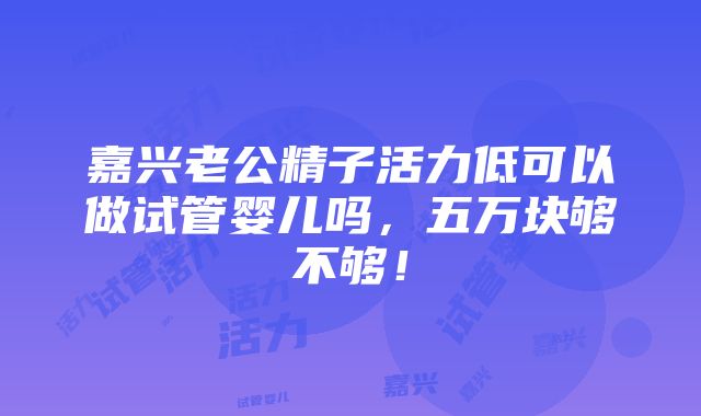 嘉兴老公精子活力低可以做试管婴儿吗，五万块够不够！