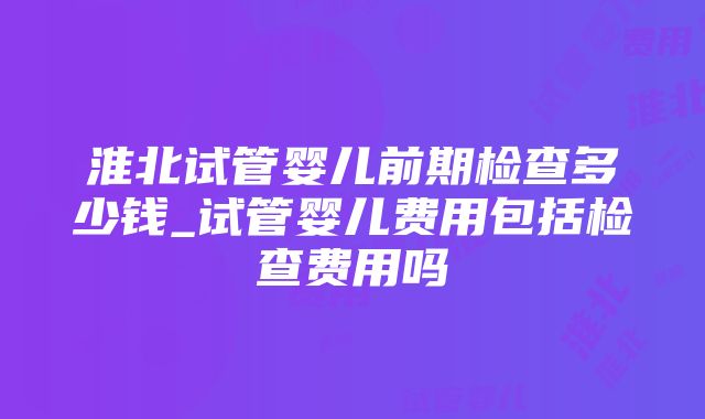 淮北试管婴儿前期检查多少钱_试管婴儿费用包括检查费用吗