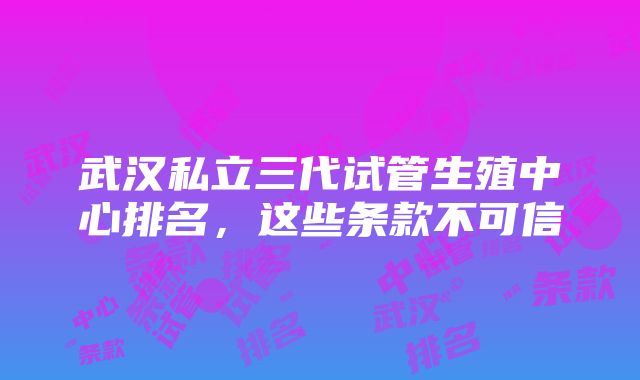 武汉私立三代试管生殖中心排名，这些条款不可信